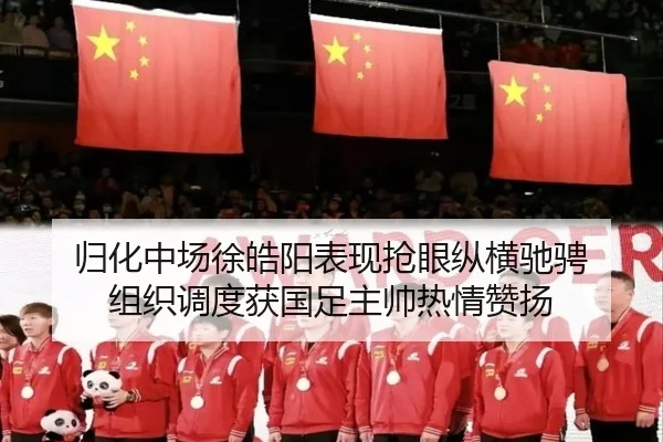 归化中场徐皓阳表现抢眼纵横驰骋 组织调度获国足主帅热情赞扬